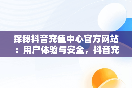 探秘抖音充值中心官方网站：用户体验与安全，抖音充值中心官方网站下载 