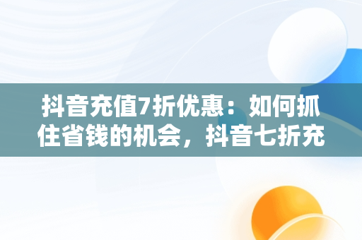 抖音充值7折优惠：如何抓住省钱的机会，抖音七折充值 