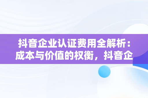 抖音企业认证费用全解析：成本与价值的权衡，抖音企业认证需要多少费用可以退吗 