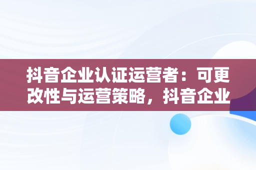 抖音企业认证运营者：可更改性与运营策略，抖音企业号运营者可以更改吗 