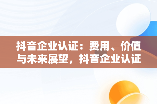 抖音企业认证：费用、价值与未来展望，抖音企业认证要花钱吗 