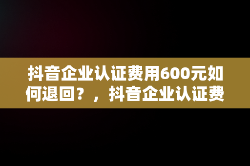 抖音企业认证费用600元如何退回？，抖音企业认证费600咋退 