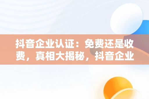 抖音企业认证：免费还是收费，真相大揭秘，抖音企业认证要收费吗是真的吗 