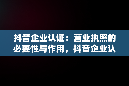 抖音企业认证：营业执照的必要性与作用，抖音企业认证营业执照怎么弄 