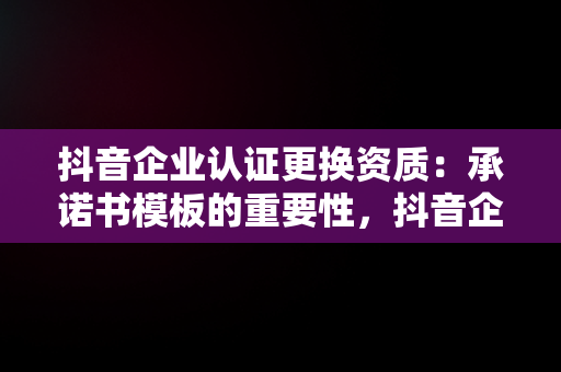 抖音企业认证更换资质：承诺书模板的重要性，抖音企业认证更换资质承诺书模板怎么填 