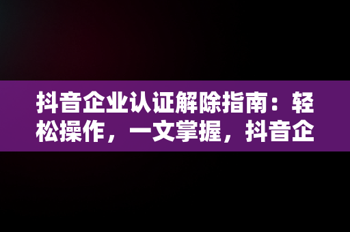 抖音企业认证解除指南：轻松操作，一文掌握，抖音企业认证怎么解除实名认证 