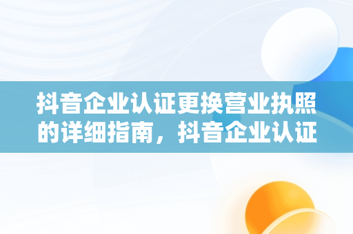 抖音企业认证更换营业执照的详细指南，抖音企业认证怎么更换营业执照信息 