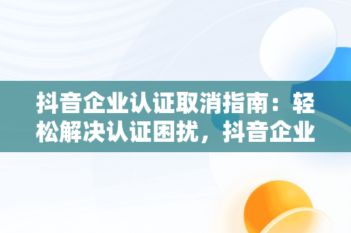 抖音企业认证取消指南：轻松解决认证困扰，抖音企业认证怎么取消认证呢 