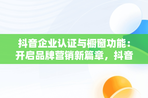 抖音企业认证与橱窗功能：开启品牌营销新篇章，抖音企业号开通橱窗条件 