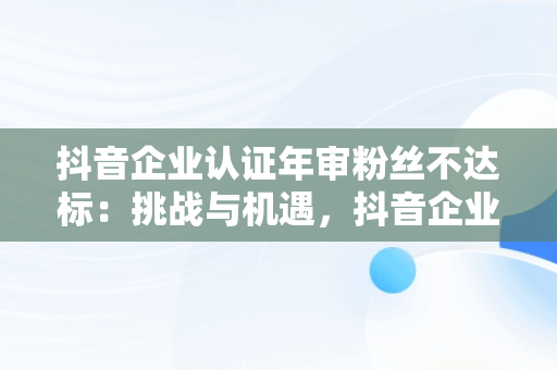 抖音企业认证年审粉丝不达标：挑战与机遇，抖音企业认证年审粉丝不达标会怎么样 