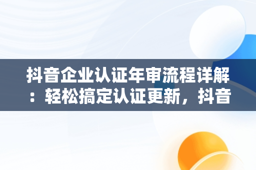 抖音企业认证年审流程详解：轻松搞定认证更新，抖音企业怎么完成年审 