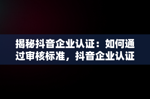 揭秘抖音企业认证：如何通过审核标准，抖音企业认证审核标准指引 