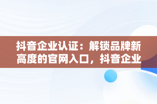 抖音企业认证：解锁品牌新高度的官网入口，抖音企业认证官网入口在哪 