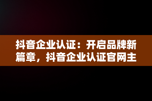 抖音企业认证：开启品牌新篇章，抖音企业认证官网主页在哪 