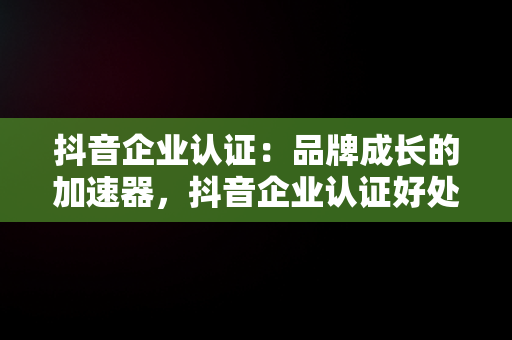 抖音企业认证：品牌成长的加速器，抖音企业认证好处和坏处 