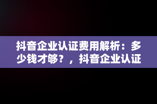 抖音企业认证费用解析：多少钱才够？，抖音企业认证多少钱一个 