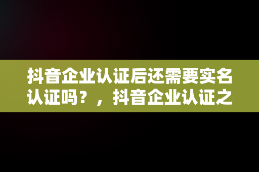 抖音企业认证后还需要实名认证吗？，抖音企业认证之后还需要个人认证吗 