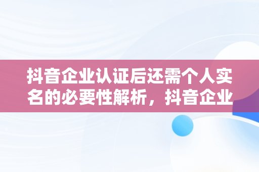 抖音企业认证后还需个人实名的必要性解析，抖音企业认证后还需要个人实名认证吗? 