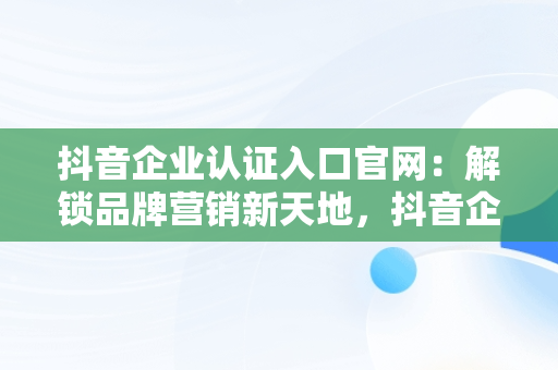 抖音企业认证入口官网：解锁品牌营销新天地，抖音企业认证入口官网网址 