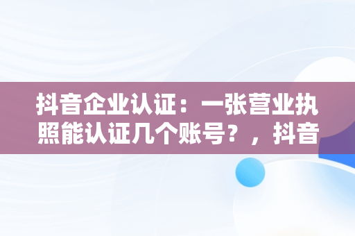 抖音企业认证：一张营业执照能认证几个账号？，抖音企业认证一个营业执照可以认证几个账号 