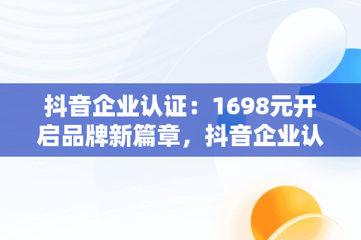 抖音企业认证：1698元开启品牌新篇章，抖音企业认证流程 