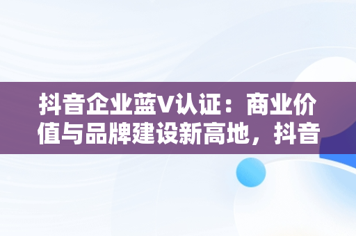 抖音企业蓝V认证：商业价值与品牌建设新高地，抖音企业蓝v认证需要多少钱 