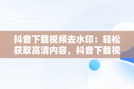 抖音下载视频去水印：轻松获取高清内容，抖音下载视频去水印怎么弄 