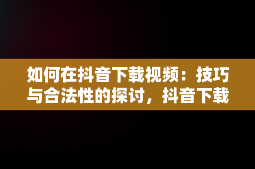 如何在抖音下载视频：技巧与合法性的探讨，抖音下载视频的水印怎么去除 