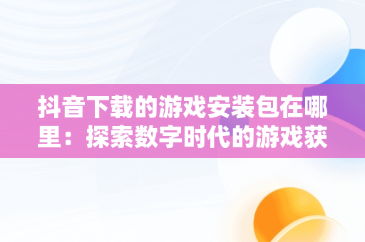 抖音下载的游戏安装包在哪里：探索数字时代的游戏获取，抖音小游戏 打开 