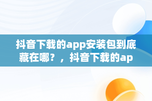 抖音下载的app安装包到底藏在哪？，抖音下载的app安装包在哪华为 