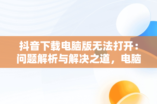 抖音下载电脑版无法打开：问题解析与解决之道，电脑下载抖音打不开 