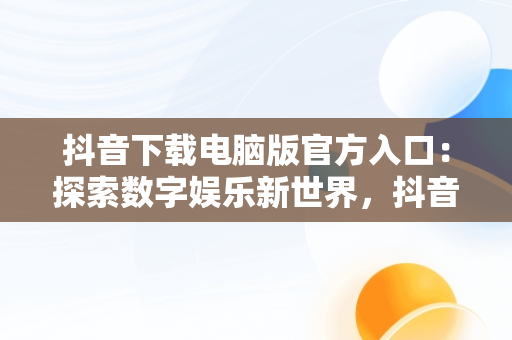 抖音下载电脑版官方入口：探索数字娱乐新世界，抖音下载安装电脑版 