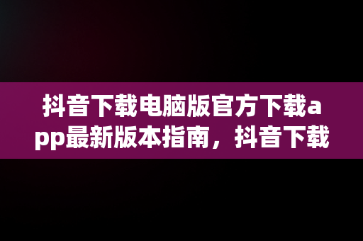 抖音下载电脑版官方下载app最新版本指南，抖音下载电脑版官方下载app最新版本 