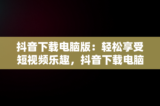 抖音下载电脑版：轻松享受短视频乐趣，抖音下载电脑版下载安装不了 