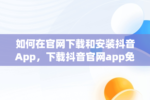 如何在官网下载和安装抖音App，下载抖音官网app免费下载安装 