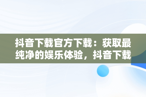 抖音下载官方下载：获取最纯净的娱乐体验，抖音下载官方下载苹果版 