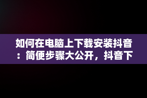 如何在电脑上下载安装抖音：简便步骤大公开，抖音下载安装电脑版官方 