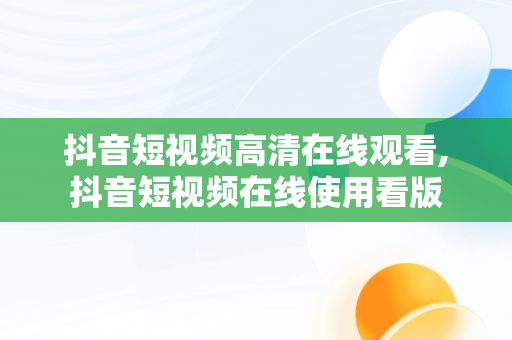 抖音短视频****观看,抖音短视频在线使用看版