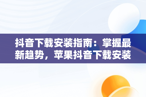 抖音下载安装指南：掌握最新趋势，苹果抖音下载安装 下载 