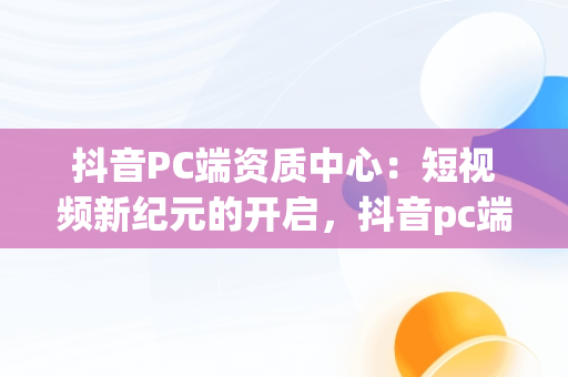 抖音PC端资质中心：短视频新纪元的开启，抖音pc端资质中心开通资质 