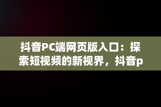 抖音PC端网页版入口：探索短视频的新视界，抖音pc端网页版入口更新时间 