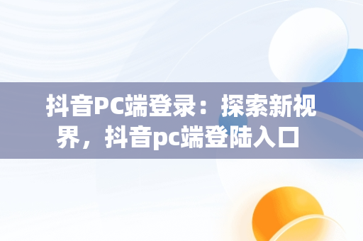 抖音PC端登录：探索新视界，抖音pc端登陆入口 