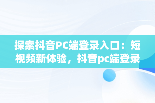 探索抖音PC端登录入口：短视频新体验，抖音pc端登录入口官网 