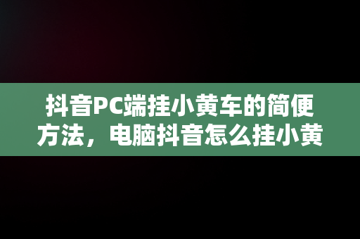 抖音PC端挂小黄车的简便方法，电脑抖音怎么挂小黄车? 