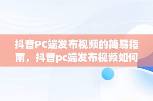 抖音PC端发布视频的简易指南，抖音pc端发布视频如何添加商品链接 