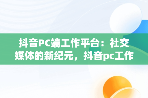 抖音PC端工作平台：社交媒体的新纪元，抖音pc工作台是什么意思 