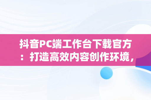 抖音PC端工作台下载官方：打造高效内容创作环境，抖音pc工作台网址 