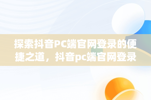 探索抖音PC端官网登录的便捷之道，抖音pc端官网登录不上 