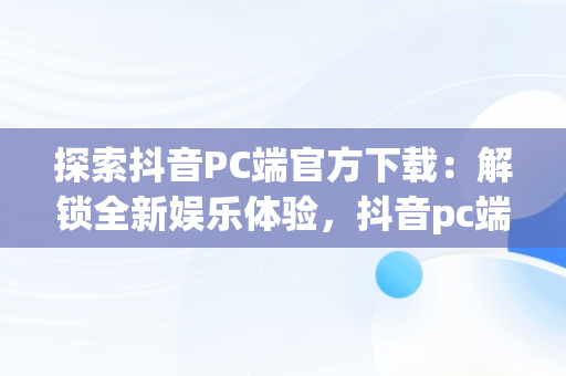 探索抖音PC端官方下载：解锁全新娱乐体验，抖音pc端官方下载 