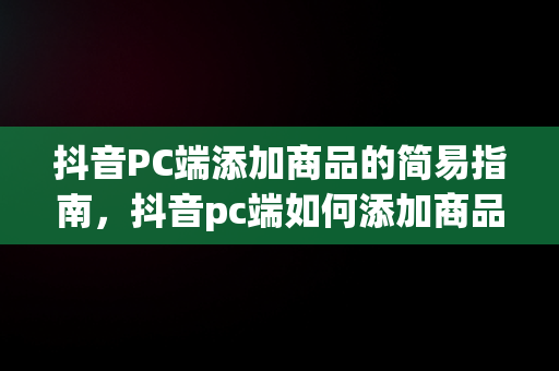 抖音PC端添加商品的简易指南，抖音pc端如何添加商品库 